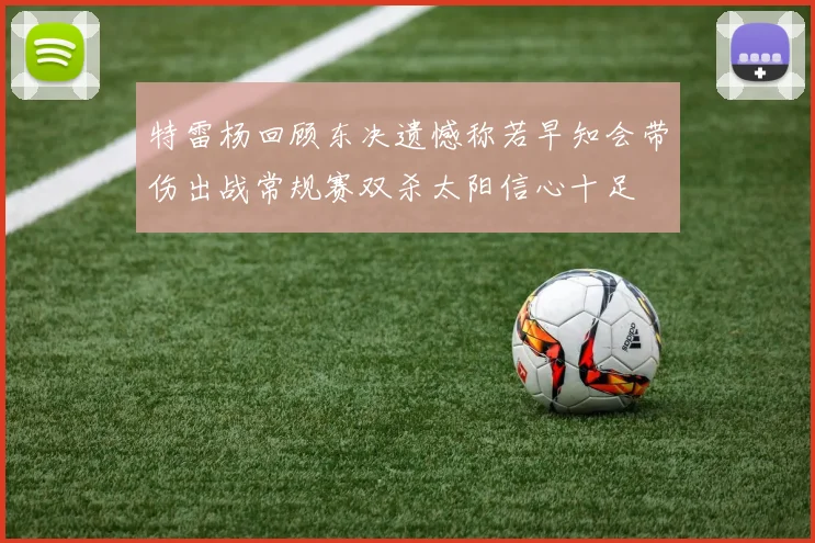 特雷杨回顾东决遗憾称若早知会带伤出战常规赛双杀太阳信心十足